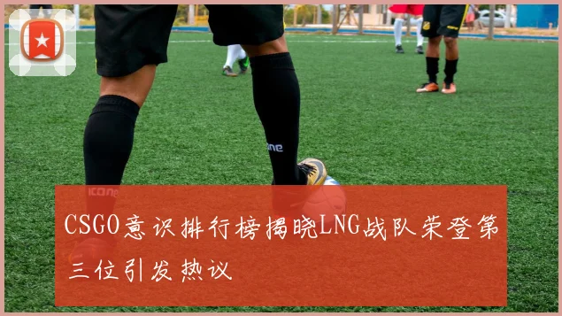 CSGO意识排行榜揭晓LNG战队荣登第三位引发热议