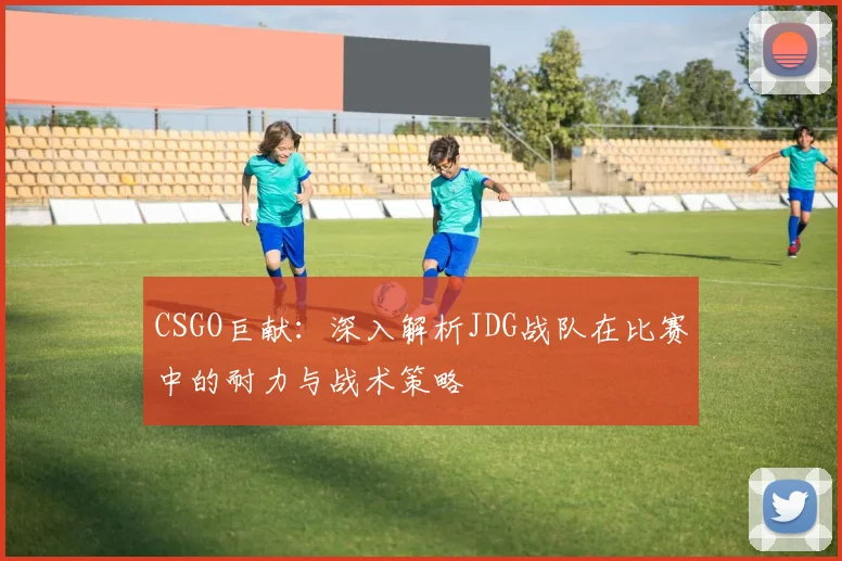 CSGO巨献：深入解析JDG战队在比赛中的耐力与战术策略