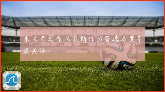 米兰考虑乔戈麦斯作为备选方案引发关注