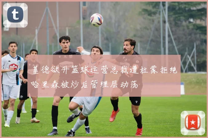 基德欲升篮球运营总裁遭杜蒙拒绝哈里森被炒后管理层动荡