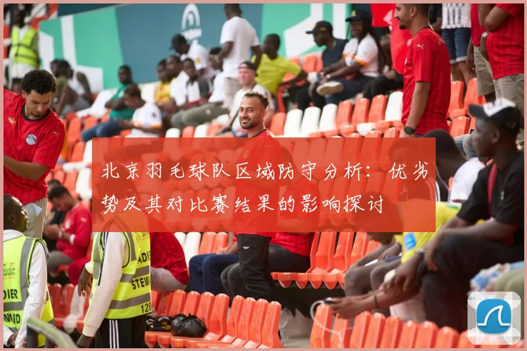 北京羽毛球队区域防守分析：优劣势及其对比赛结果的影响探讨